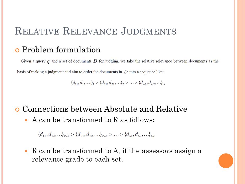 R ELATIVE R ELEVANCE J UDGMENTS Problem formulation Connections between Absolute and Relative A can be transformed to R as follows: R can be transformed to A, if the assessors assign a relevance grade to each set.