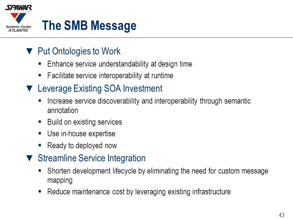 43 The SMB Message ▼ Put Ontologies to Work  Enhance service understandability at design time  Facilitate service interoperability at runtime ▼ Leverage Existing SOA Investment  Increase service discoverability and interoperability through semantic annotation  Build on existing services  Use in-house expertise  Ready to deployed now ▼ Streamline Service Integration  Shorten development lifecycle by eliminating the need for custom message mapping  Reduce maintenance cost by leveraging existing infrastructure