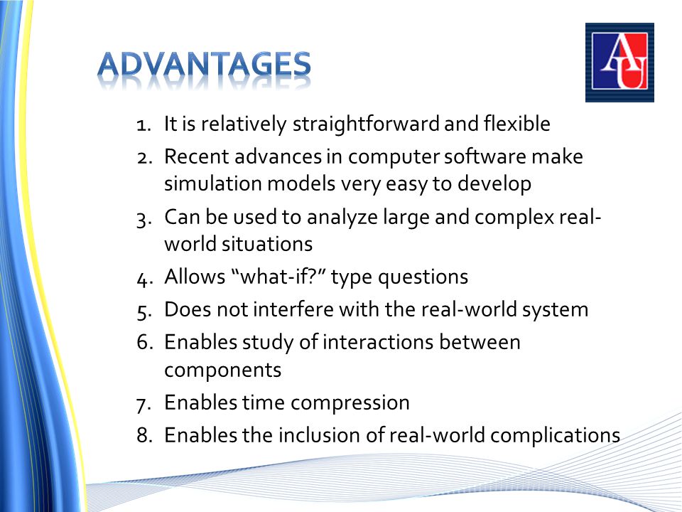 1.It is relatively straightforward and flexible 2.Recent advances in computer software make simulation models very easy to develop 3.Can be used to analyze large and complex real- world situations 4.Allows what-if type questions 5.Does not interfere with the real-world system 6.Enables study of interactions between components 7.Enables time compression 8.Enables the inclusion of real-world complications