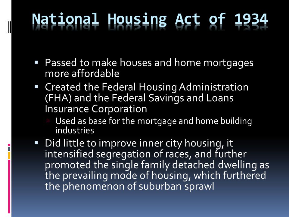 Passed to make houses and home mortgages more affordable  Created the Federal Housing Administration (FHA) and the Federal Savings and Loans Insurance Corporation  Used as base for the mortgage and home building industries  Did little to improve inner city housing, it intensified segregation of races, and further promoted the single family detached dwelling as the prevailing mode of housing, which furthered the phenomenon of suburban sprawl