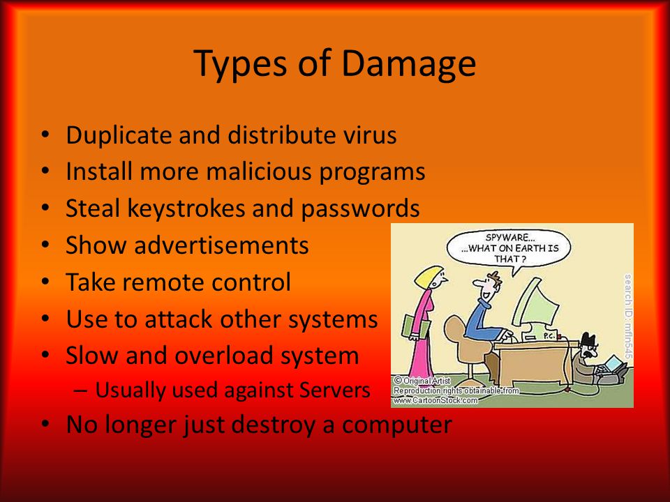 Types of Damage Duplicate and distribute virus Install more malicious programs Steal keystrokes and passwords Show advertisements Take remote control Use to attack other systems Slow and overload system – Usually used against Servers No longer just destroy a computer