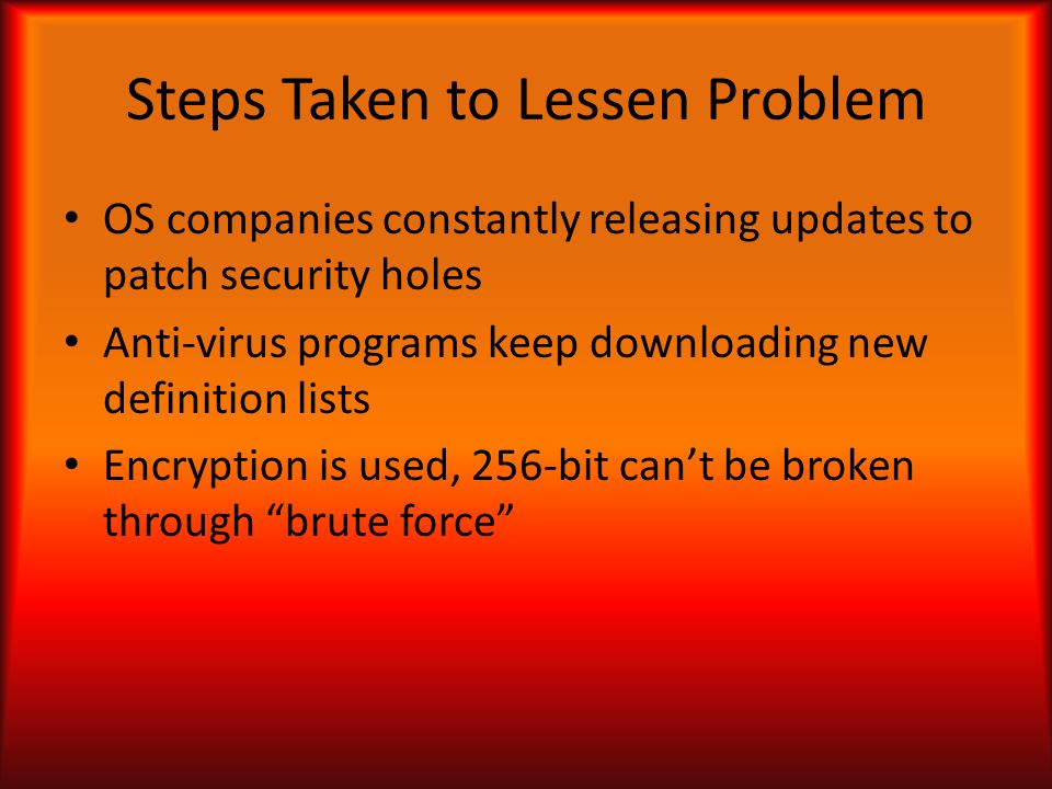 Steps Taken to Lessen Problem OS companies constantly releasing updates to patch security holes Anti-virus programs keep downloading new definition lists Encryption is used, 256-bit can’t be broken through brute force