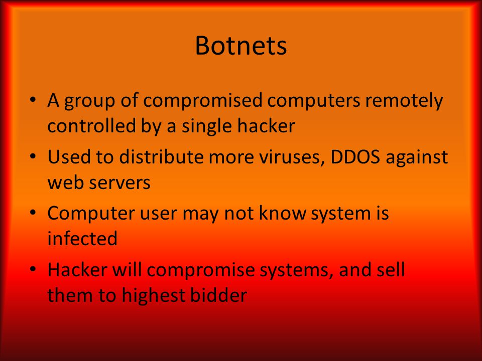 Botnets A group of compromised computers remotely controlled by a single hacker Used to distribute more viruses, DDOS against web servers Computer user may not know system is infected Hacker will compromise systems, and sell them to highest bidder