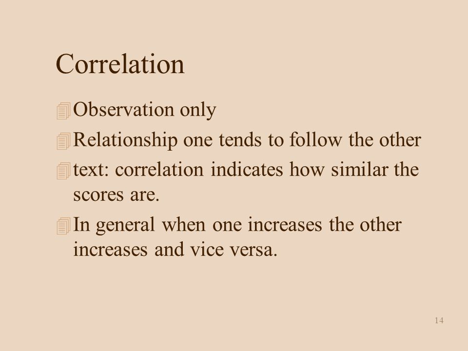 14 Correlation 4 Observation only 4 Relationship one tends to follow the other 4 text: correlation indicates how similar the scores are.