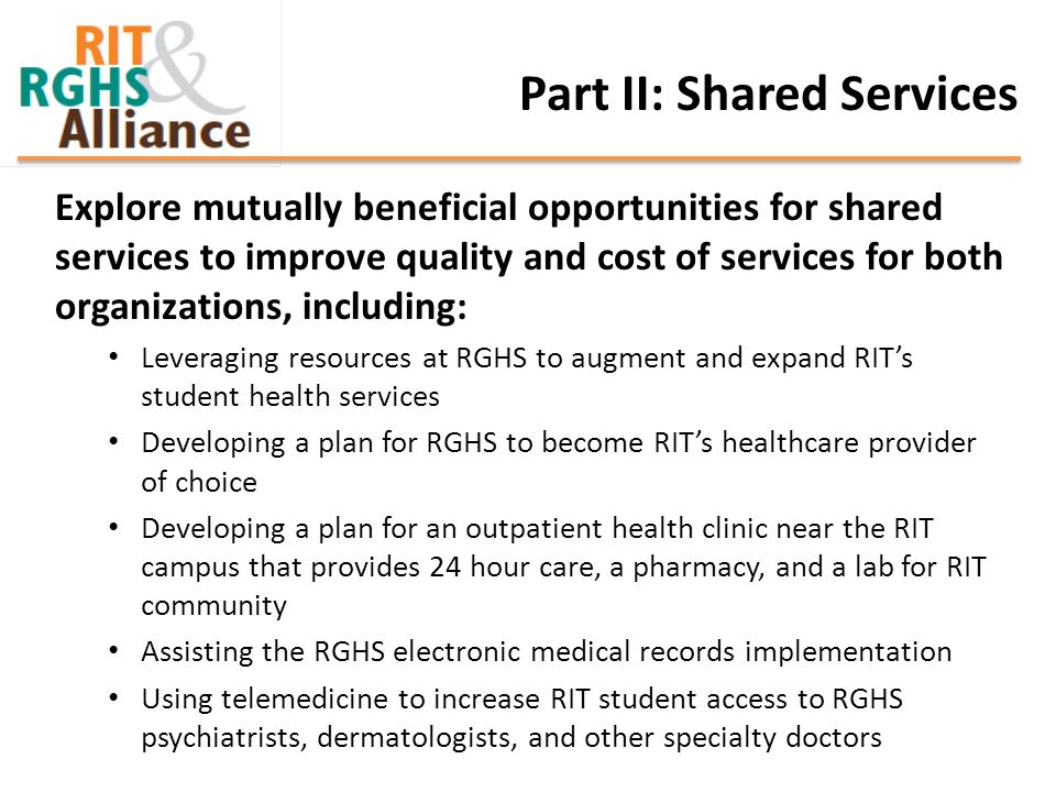 Part II: Shared Services Explore mutually beneficial opportunities for shared services to improve quality and cost of services for both organizations, including: Leveraging resources at RGHS to augment and expand RIT’s student health services Developing a plan for RGHS to become RIT’s healthcare provider of choice Developing a plan for an outpatient health clinic near the RIT campus that provides 24 hour care, a pharmacy, and a lab for RIT community Assisting the RGHS electronic medical records implementation Using telemedicine to increase RIT student access to RGHS psychiatrists, dermatologists, and other specialty doctors