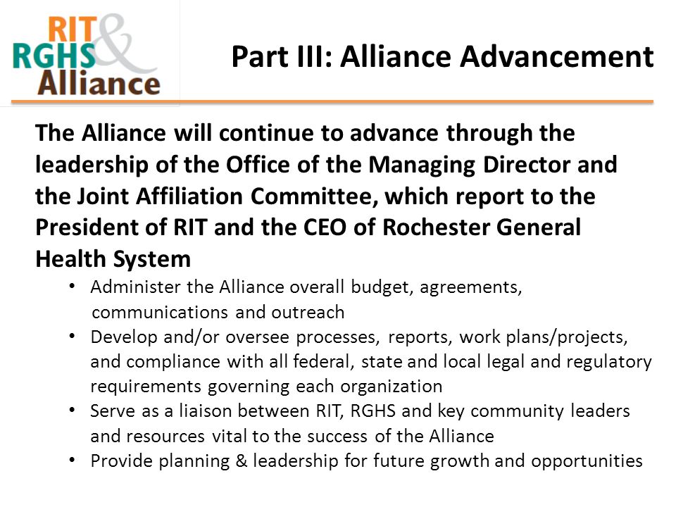 The Alliance will continue to advance through the leadership of the Office of the Managing Director and the Joint Affiliation Committee, which report to the President of RIT and the CEO of Rochester General Health System Administer the Alliance overall budget, agreements, communications and outreach Develop and/or oversee processes, reports, work plans/projects, and compliance with all federal, state and local legal and regulatory requirements governing each organization Serve as a liaison between RIT, RGHS and key community leaders and resources vital to the success of the Alliance Provide planning & leadership for future growth and opportunities Part III: Alliance Advancement