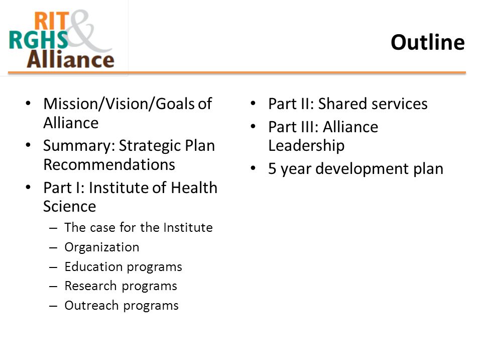 Outline Mission/Vision/Goals of Alliance Summary: Strategic Plan Recommendations Part I: Institute of Health Science – The case for the Institute – Organization – Education programs – Research programs – Outreach programs Part II: Shared services Part III: Alliance Leadership 5 year development plan