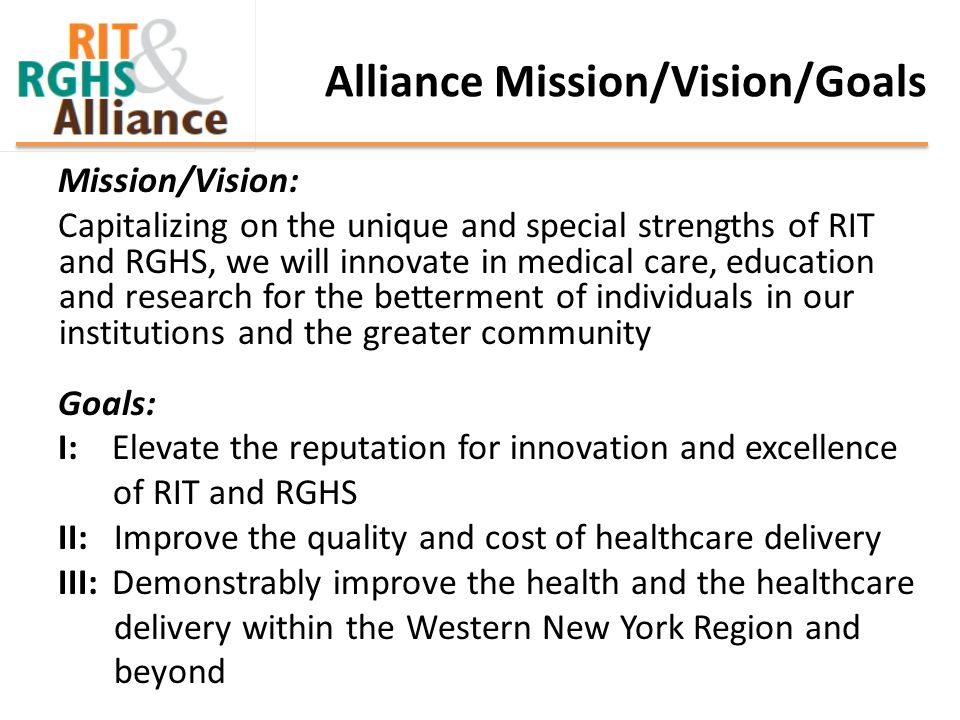 Alliance Mission/Vision/Goals Mission/Vision: Capitalizing on the unique and special strengths of RIT and RGHS, we will innovate in medical care, education and research for the betterment of individuals in our institutions and the greater community Goals: I: Elevate the reputation for innovation and excellence of RIT and RGHS II: Improve the quality and cost of healthcare delivery III: Demonstrably improve the health and the healthcare delivery within the Western New York Region and beyond
