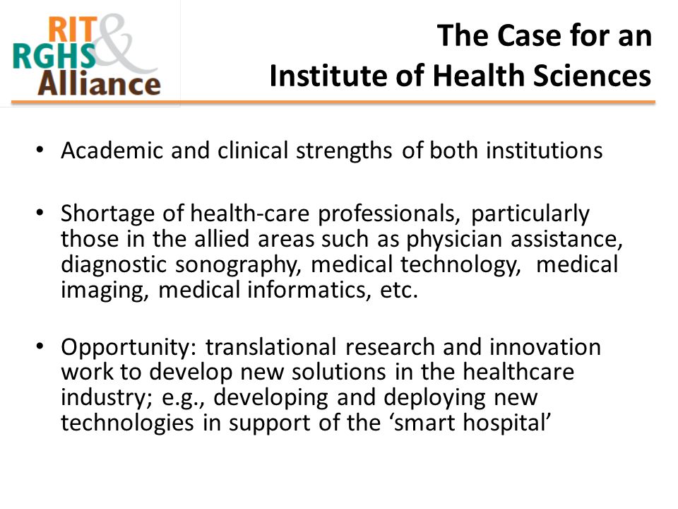 The Case for an Institute of Health Sciences Academic and clinical strengths of both institutions Shortage of health-care professionals, particularly those in the allied areas such as physician assistance, diagnostic sonography, medical technology, medical imaging, medical informatics, etc.