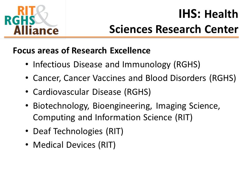 IHS: Health Sciences Research Center Focus areas of Research Excellence Infectious Disease and Immunology (RGHS) Cancer, Cancer Vaccines and Blood Disorders (RGHS) Cardiovascular Disease (RGHS) Biotechnology, Bioengineering, Imaging Science, Computing and Information Science (RIT) Deaf Technologies (RIT) Medical Devices (RIT)