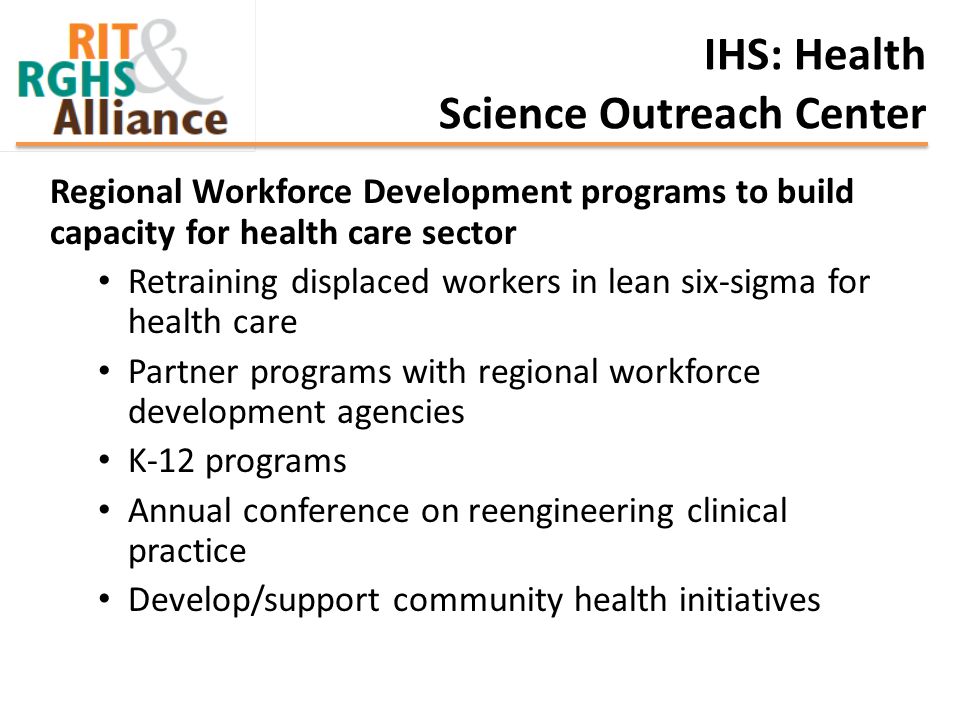 IHS: Health Science Outreach Center Regional Workforce Development programs to build capacity for health care sector Retraining displaced workers in lean six-sigma for health care Partner programs with regional workforce development agencies K-12 programs Annual conference on reengineering clinical practice Develop/support community health initiatives