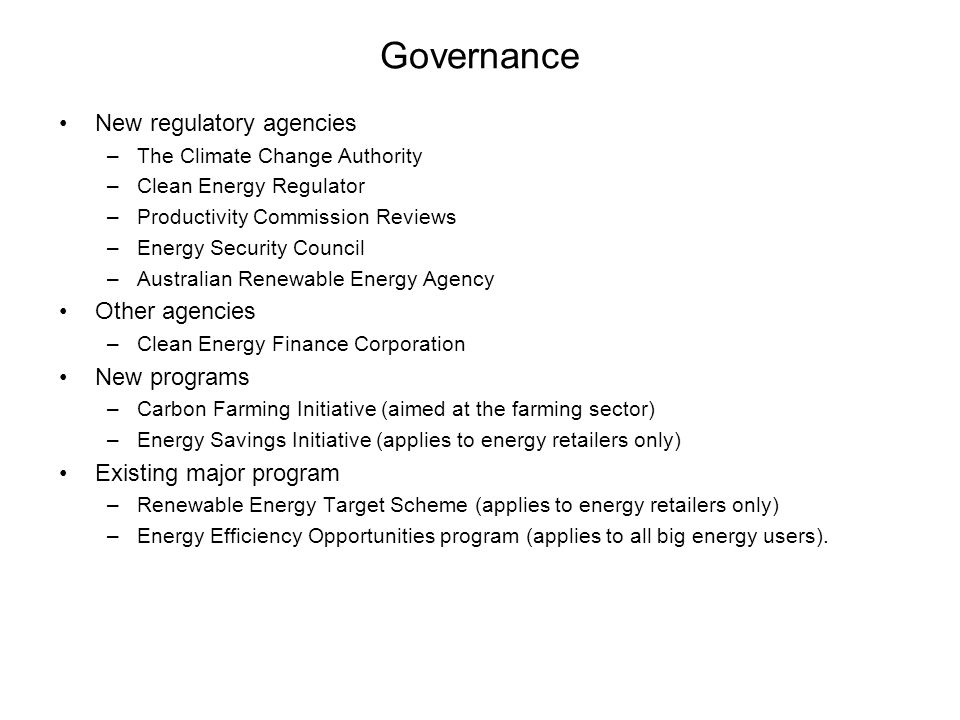 Governance New regulatory agencies –The Climate Change Authority –Clean Energy Regulator –Productivity Commission Reviews –Energy Security Council –Australian Renewable Energy Agency Other agencies –Clean Energy Finance Corporation New programs –Carbon Farming Initiative (aimed at the farming sector) –Energy Savings Initiative (applies to energy retailers only) Existing major program –Renewable Energy Target Scheme (applies to energy retailers only) –Energy Efficiency Opportunities program (applies to all big energy users).