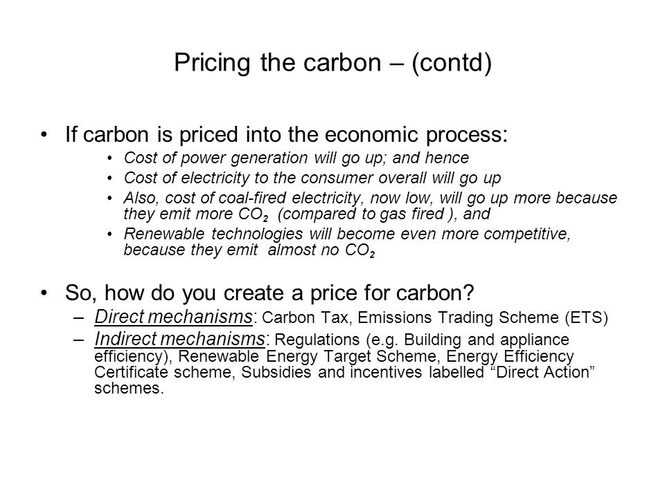 Pricing the carbon – (contd) If carbon is priced into the economic process : Cost of power generation will go up; and hence Cost of electricity to the consumer overall will go up Also, cost of coal-fired electricity, now low, will go up more because they emit more CO 2 (compared to gas fired ), and Renewable technologies will become even more competitive, because they emit almost no CO 2 So, how do you create a price for carbon.