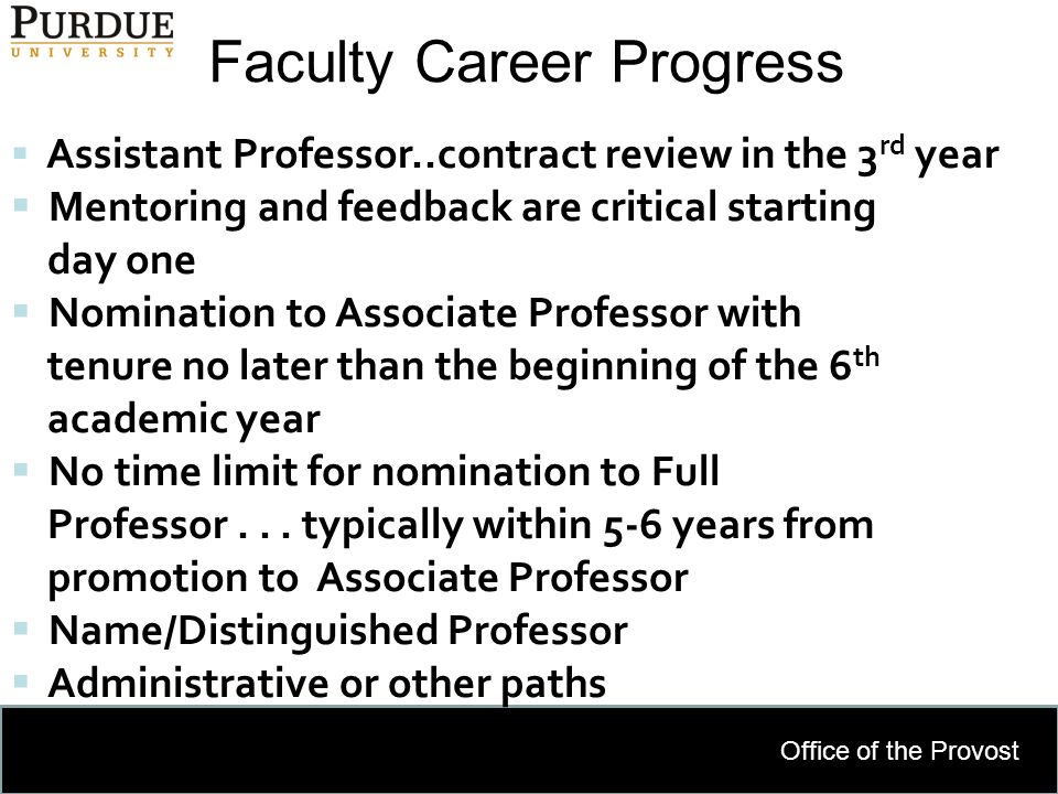 Office of the Provost Faculty Career Progress 12  Assistant Professor..contract review in the 3 rd year  Mentoring and feedback are critical starting day one  Nomination to Associate Professor with tenure no later than the beginning of the 6 th academic year  No time limit for nomination to Full Professor...
