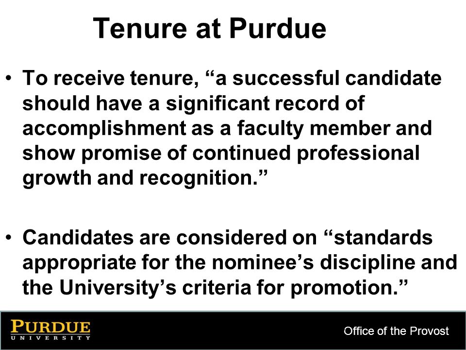 Office of the Provost 5 Tenure at Purdue To receive tenure, a successful candidate should have a significant record of accomplishment as a faculty member and show promise of continued professional growth and recognition. Candidates are considered on standards appropriate for the nominee’s discipline and the University’s criteria for promotion.