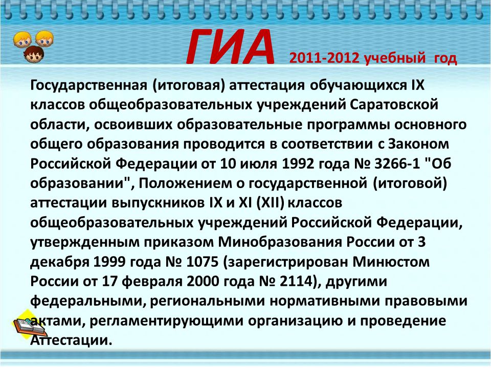 Государственная (итоговая) аттестация обучающихся IX классов общеобразовательных учреждений Саратовской области, освоивших образовательные программы основного общего образования проводится в соответствии с Законом Российской Федерации от 10 июля 1992 года № Об образовании , Положением о государственной (итоговой) аттестации выпускников IX и XI (XII) классов общеобразовательных учреждений Российской Федерации, утвержденным приказом Минобразования России от 3 декабря 1999 года № 1075 (зарегистрирован Минюстом России от 17 февраля 2000 года № 2114), другими федеральными, региональными нормативными правовыми актами, регламентирующими организацию и проведение Аттестации.