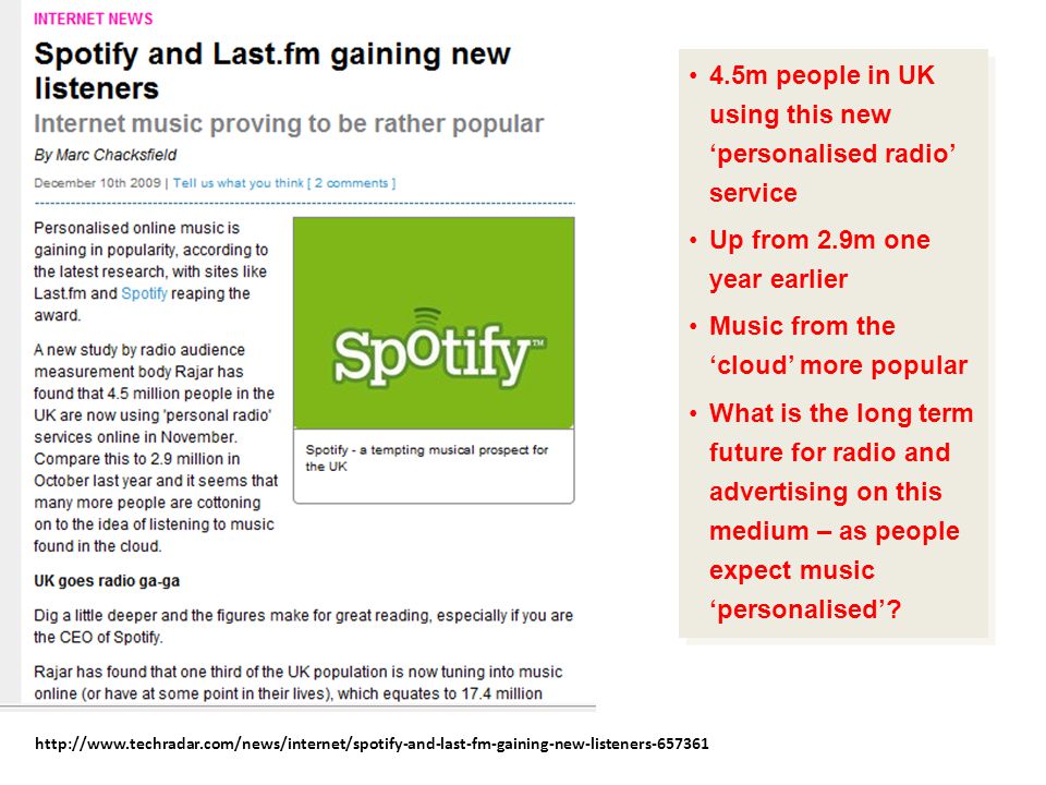 4.5m people in UK using this new ‘personalised radio’ service Up from 2.9m one year earlier Music from the ‘cloud’ more popular What is the long term future for radio and advertising on this medium – as people expect music ‘personalised’.