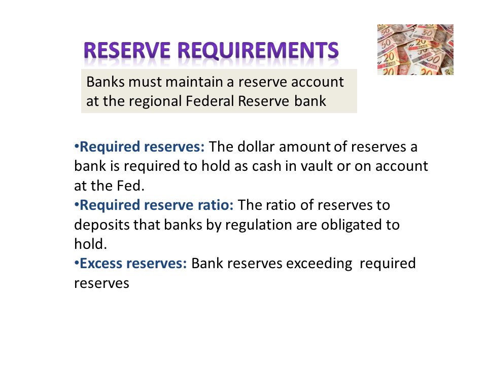 Banks must maintain a reserve account at the regional Federal Reserve bank Required reserves: The dollar amount of reserves a bank is required to hold as cash in vault or on account at the Fed.