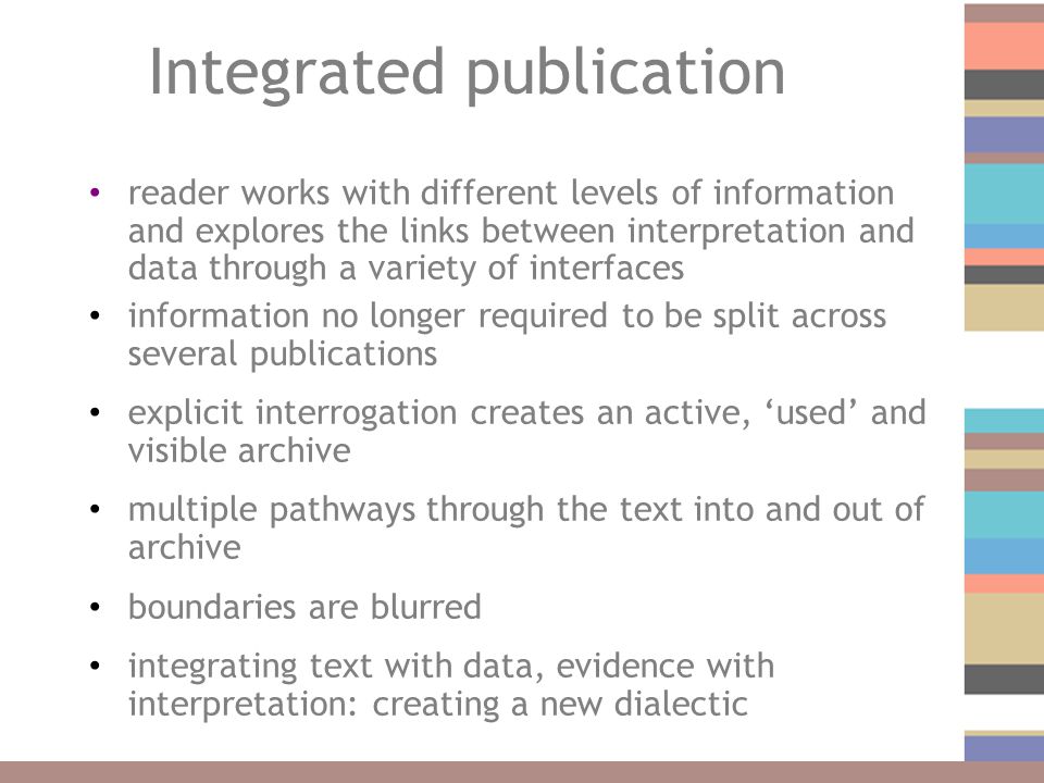 Integrated publication reader works with different levels of information and explores the links between interpretation and data through a variety of interfaces information no longer required to be split across several publications explicit interrogation creates an active, ‘used’ and visible archive multiple pathways through the text into and out of archive boundaries are blurred integrating text with data, evidence with interpretation: creating a new dialectic