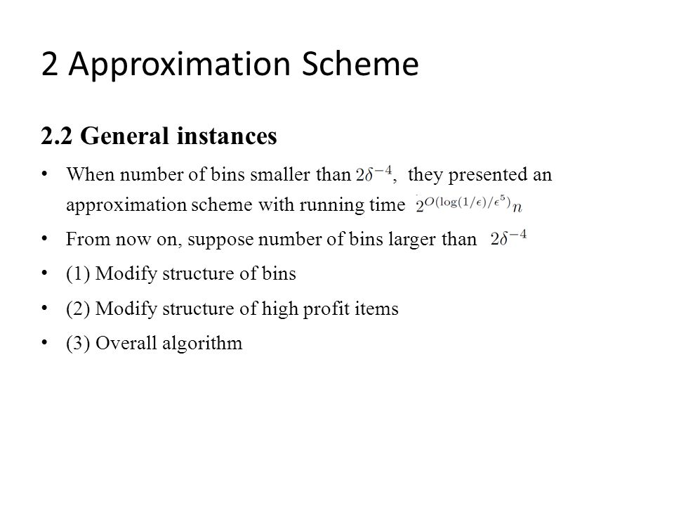 2.2 General instances When number of bins smaller than, they presented an approximation scheme with running time From now on, suppose number of bins larger than (1) Modify structure of bins (2) Modify structure of high profit items (3) Overall algorithm 2 Approximation Scheme