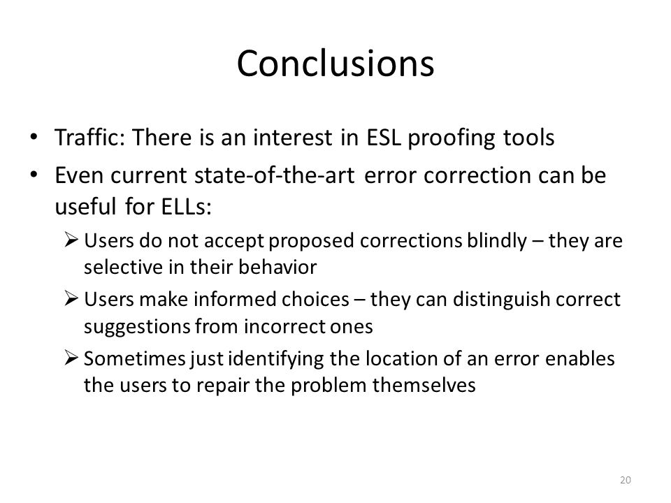 Conclusions Traffic: There is an interest in ESL proofing tools Even current state-of-the-art error correction can be useful for ELLs:  Users do not accept proposed corrections blindly – they are selective in their behavior  Users make informed choices – they can distinguish correct suggestions from incorrect ones  Sometimes just identifying the location of an error enables the users to repair the problem themselves 20