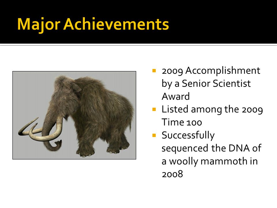  2009 Accomplishment by a Senior Scientist Award  Listed among the 2009 Time 100  Successfully sequenced the DNA of a woolly mammoth in 2008