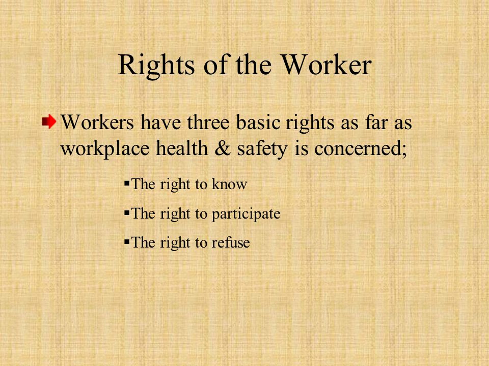 Rights of the Worker Workers have three basic rights as far as workplace health & safety is concerned;  The right to know  The right to participate  The right to refuse