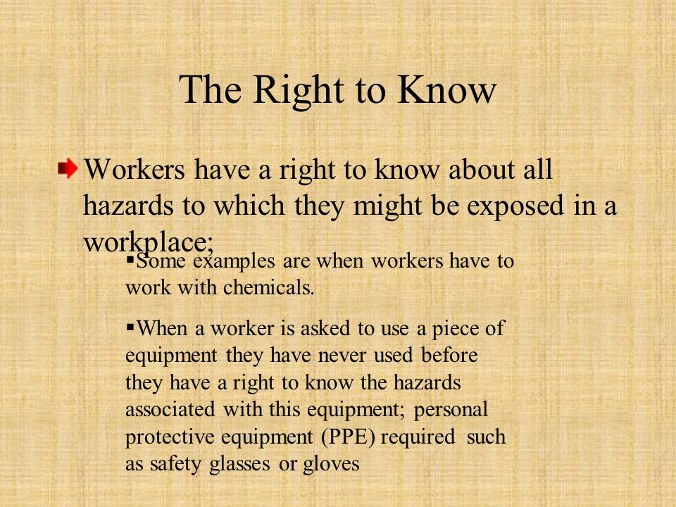 The Right to Know Workers have a right to know about all hazards to which they might be exposed in a workplace;  Some examples are when workers have to work with chemicals.