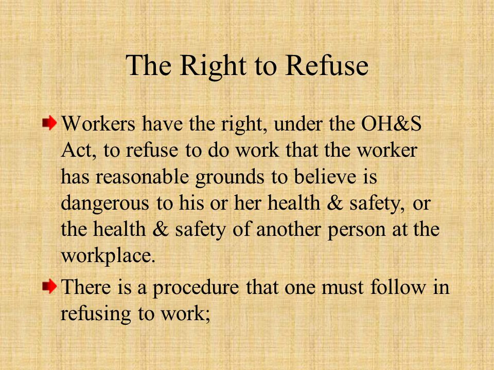 The Right to Refuse Workers have the right, under the OH&S Act, to refuse to do work that the worker has reasonable grounds to believe is dangerous to his or her health & safety, or the health & safety of another person at the workplace.