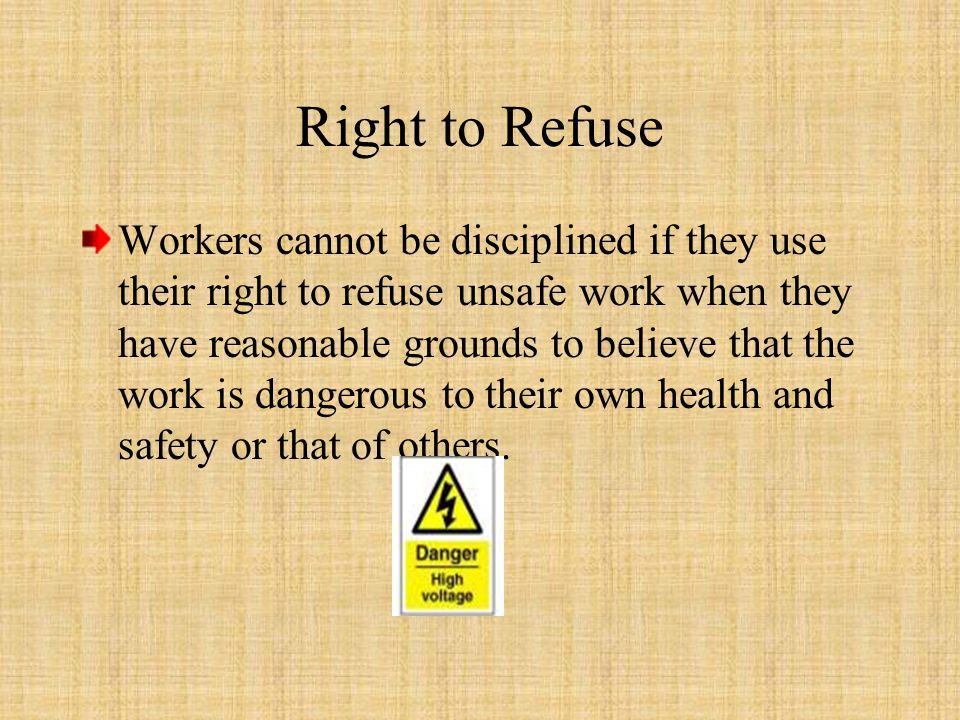 Workers cannot be disciplined if they use their right to refuse unsafe work when they have reasonable grounds to believe that the work is dangerous to their own health and safety or that of others.