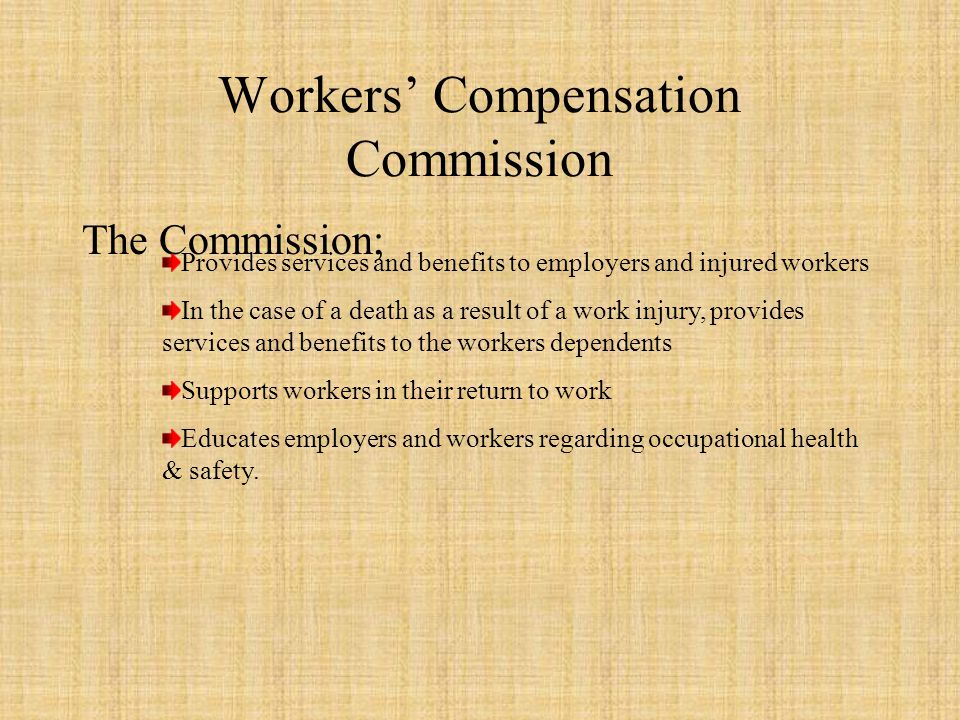 Workers’ Compensation Commission The Commission; Provides services and benefits to employers and injured workers In the case of a death as a result of a work injury, provides services and benefits to the workers dependents Supports workers in their return to work Educates employers and workers regarding occupational health & safety.