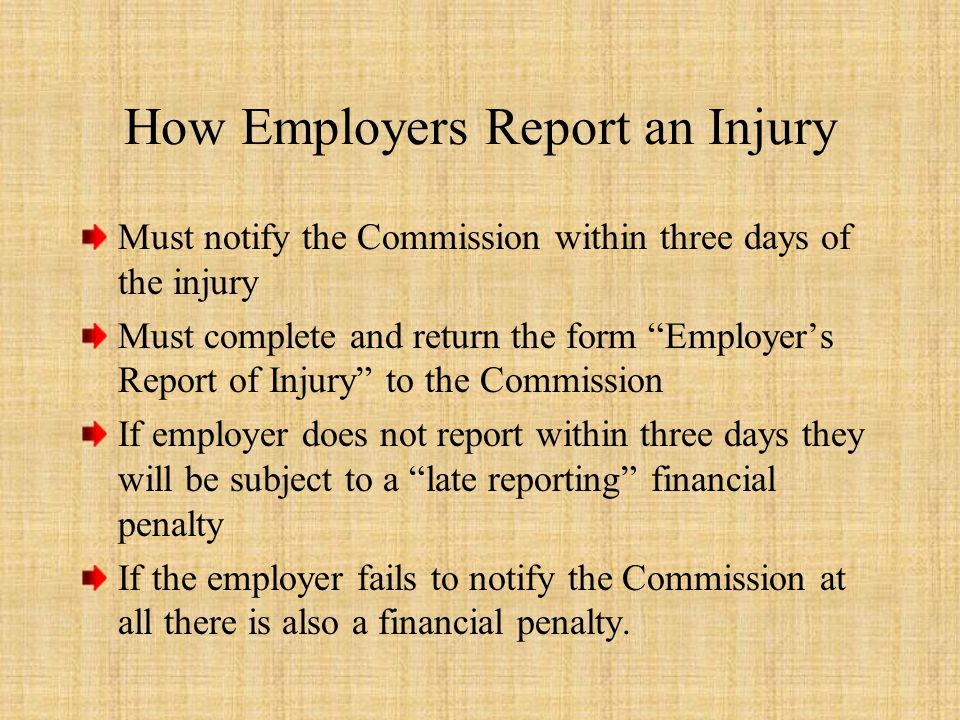 How Employers Report an Injury Must notify the Commission within three days of the injury Must complete and return the form Employer’s Report of Injury to the Commission If employer does not report within three days they will be subject to a late reporting financial penalty If the employer fails to notify the Commission at all there is also a financial penalty.
