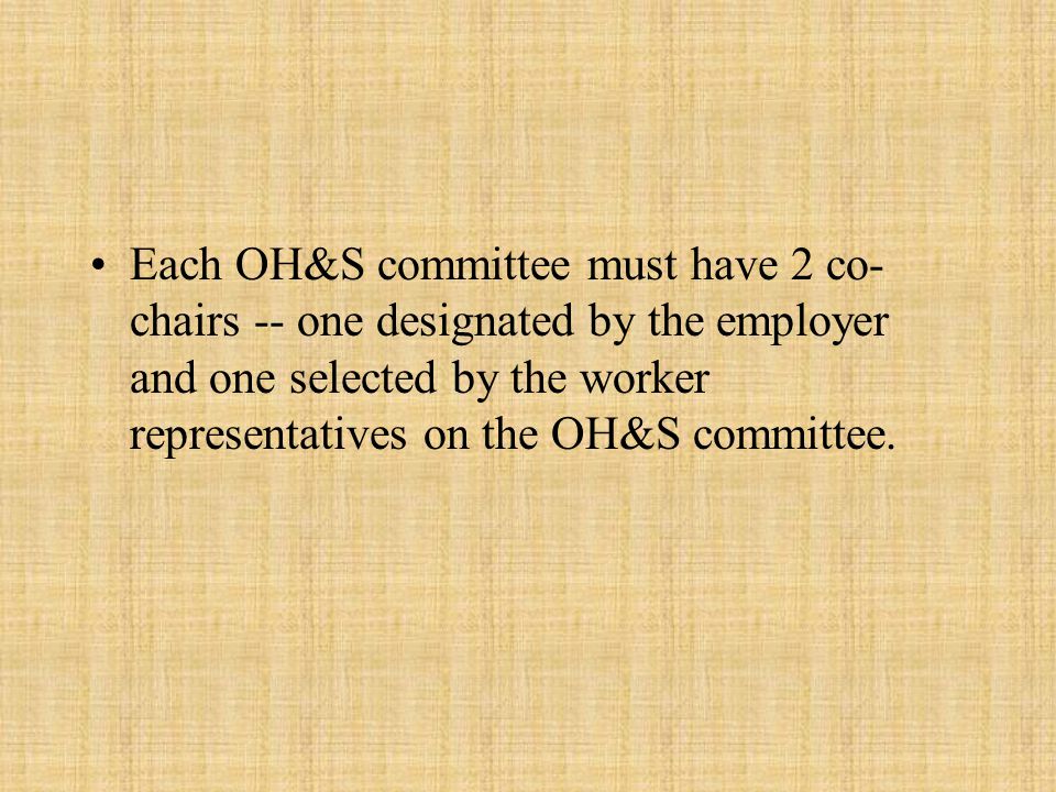 Each OH&S committee must have 2 co- chairs -- one designated by the employer and one selected by the worker representatives on the OH&S committee.