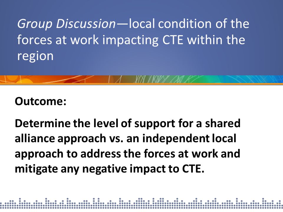 Group Discussion—local condition of the forces at work impacting CTE within the region Outcome: Determine the level of support for a shared alliance approach vs.