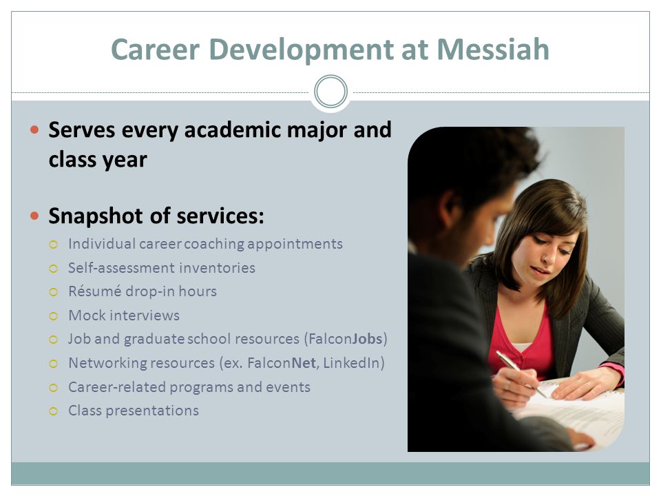 Career Development at Messiah Serves every academic major and class year Snapshot of services:  Individual career coaching appointments  Self-assessment inventories  Résumé drop-in hours  Mock interviews  Job and graduate school resources (FalconJobs)  Networking resources (ex.