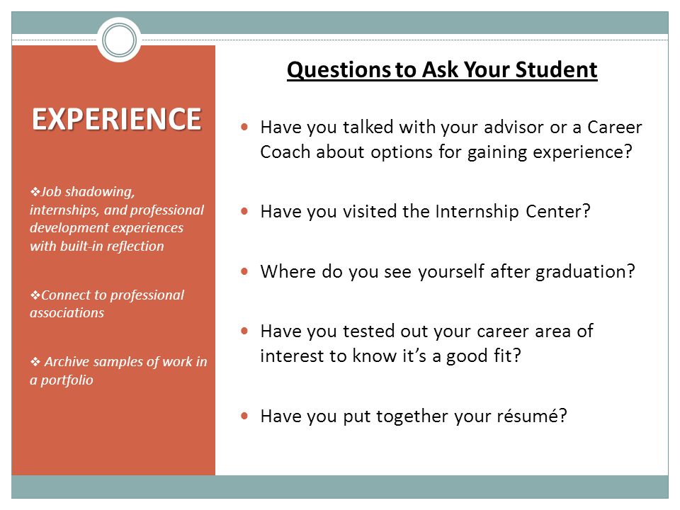 EXPERIENCE  Job shadowing, internships, and professional development experiences with built-in reflection  Connect to professional associations  Archive samples of work in a portfolio Questions to Ask Your Student Have you talked with your advisor or a Career Coach about options for gaining experience.