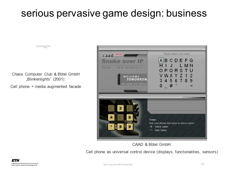 serious pervasive games 53 serious pervasive game design: business Chaos Computer Club & Bbtel GmbH „Blinkenlights (2001): Cell phone + media augmented facade CAAD & Bbtel GmbH: Cell phone as universal control device (displays, functionalities, sensors)