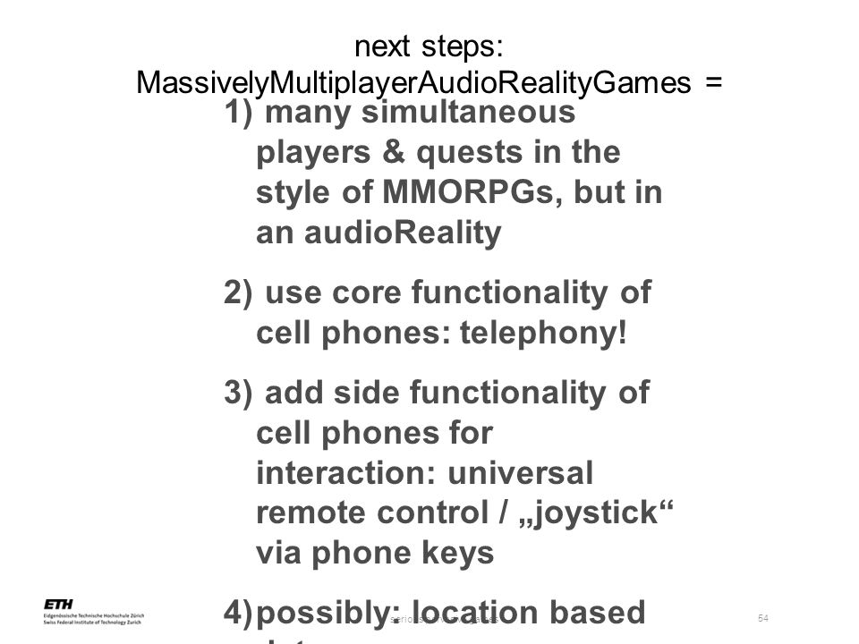 serious pervasive games 54 next steps: MassivelyMultiplayerAudioRealityGames = 1) many simultaneous players & quests in the style of MMORPGs, but in an audioReality 2) use core functionality of cell phones: telephony.