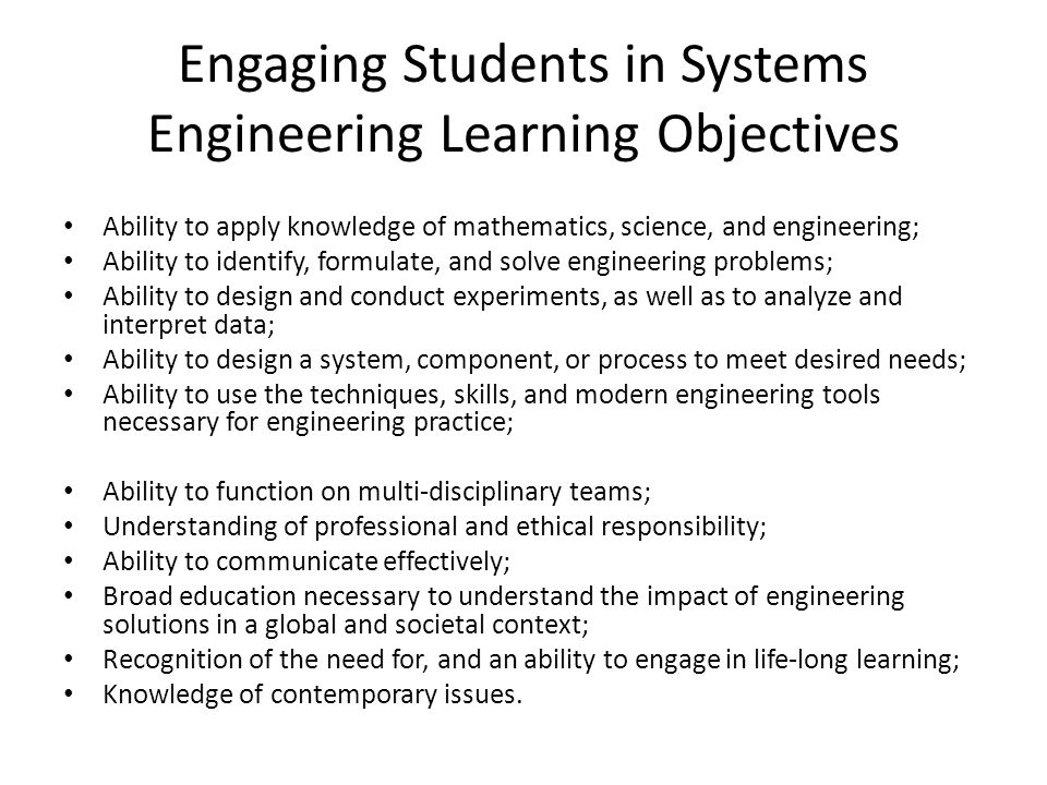 Engaging Students in Systems Engineering Learning Objectives Ability to apply knowledge of mathematics, science, and engineering; Ability to identify, formulate, and solve engineering problems; Ability to design and conduct experiments, as well as to analyze and interpret data; Ability to design a system, component, or process to meet desired needs; Ability to use the techniques, skills, and modern engineering tools necessary for engineering practice; Ability to function on multi-disciplinary teams; Understanding of professional and ethical responsibility; Ability to communicate effectively; Broad education necessary to understand the impact of engineering solutions in a global and societal context; Recognition of the need for, and an ability to engage in life-long learning; Knowledge of contemporary issues.