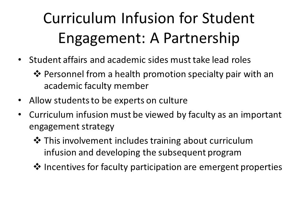 Curriculum Infusion for Student Engagement: A Partnership Student affairs and academic sides must take lead roles  Personnel from a health promotion specialty pair with an academic faculty member Allow students to be experts on culture Curriculum infusion must be viewed by faculty as an important engagement strategy  This involvement includes training about curriculum infusion and developing the subsequent program  Incentives for faculty participation are emergent properties