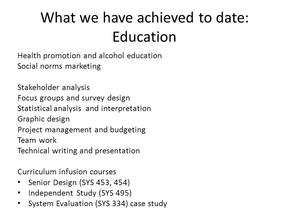 What we have achieved to date: Education Health promotion and alcohol education Social norms marketing Stakeholder analysis Focus groups and survey design Statistical analysis and interpretation Graphic design Project management and budgeting Team work Technical writing and presentation Curriculum infusion courses Senior Design (SYS 453, 454) Independent Study (SYS 495) System Evaluation (SYS 334) case study
