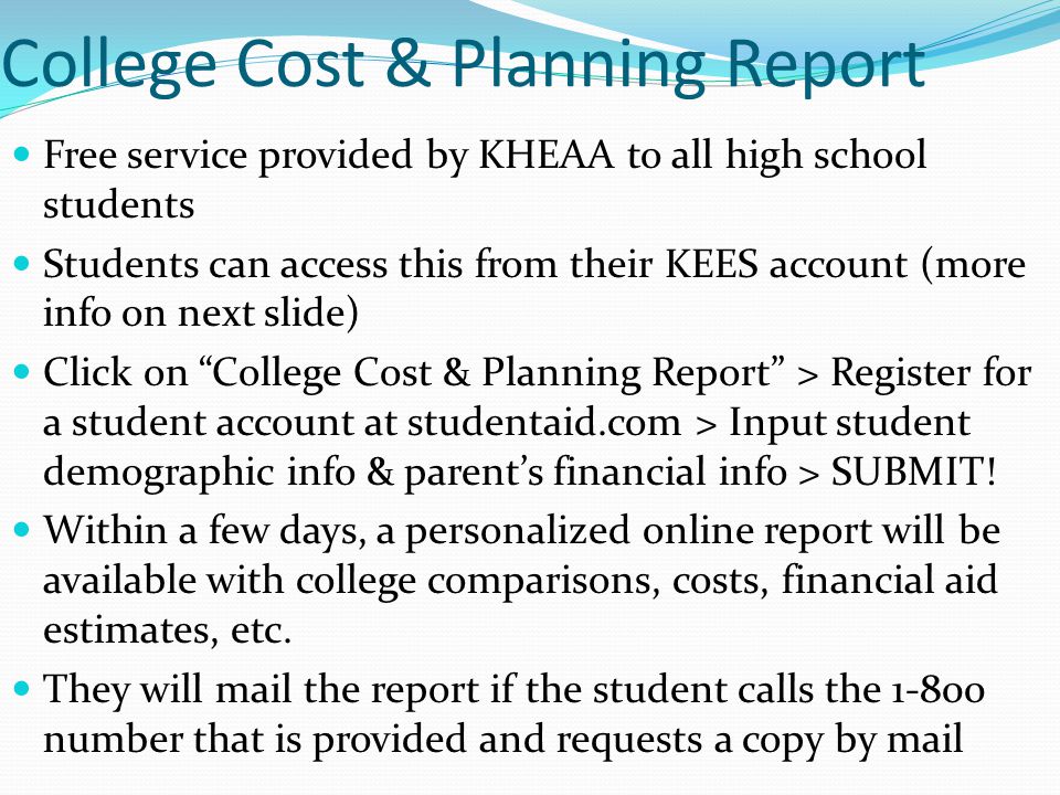 College Cost & Planning Report Free service provided by KHEAA to all high school students Students can access this from their KEES account (more info on next slide) Click on College Cost & Planning Report > Register for a student account at studentaid.com > Input student demographic info & parent’s financial info > SUBMIT.