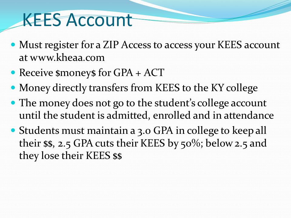 KEES Account Must register for a ZIP Access to access your KEES account at   Receive $money$ for GPA + ACT Money directly transfers from KEES to the KY college The money does not go to the student’s college account until the student is admitted, enrolled and in attendance Students must maintain a 3.0 GPA in college to keep all their $$, 2.5 GPA cuts their KEES by 50%; below 2.5 and they lose their KEES $$