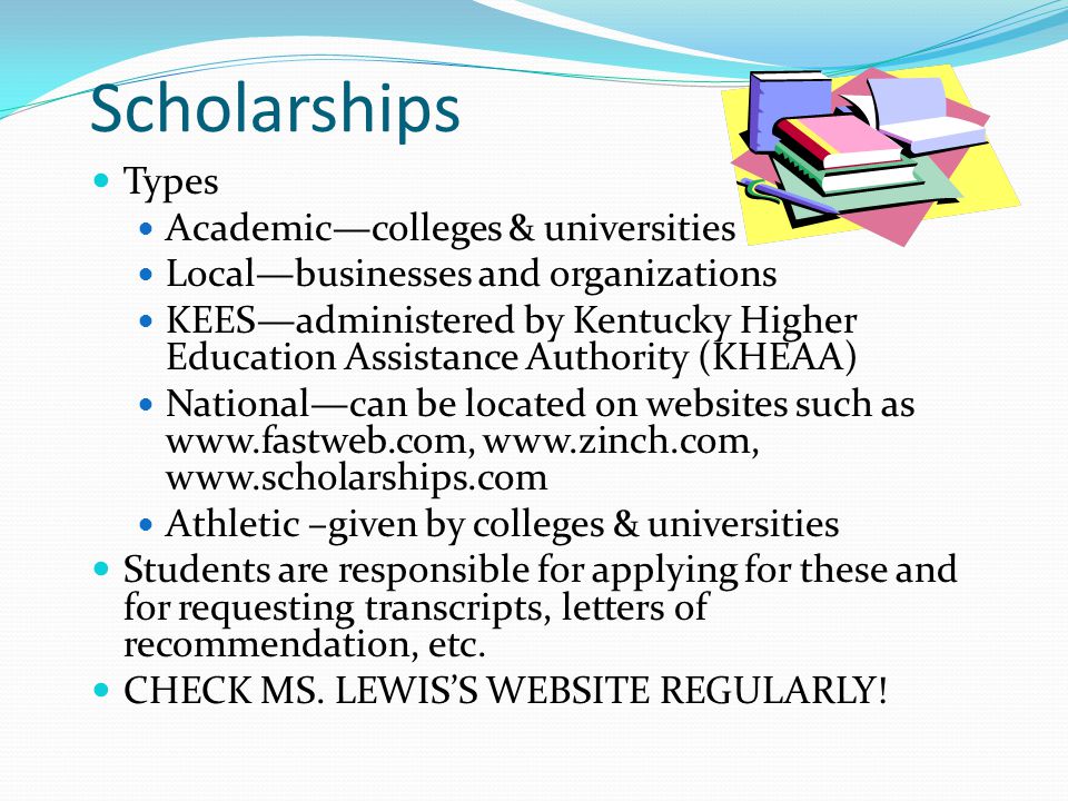 Scholarships Types Academic—colleges & universities Local—businesses and organizations KEES—administered by Kentucky Higher Education Assistance Authority (KHEAA) National—can be located on websites such as Athletic –given by colleges & universities Students are responsible for applying for these and for requesting transcripts, letters of recommendation, etc.