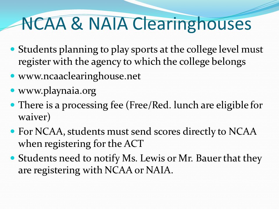 NCAA & NAIA Clearinghouses Students planning to play sports at the college level must register with the agency to which the college belongs     There is a processing fee (Free/Red.