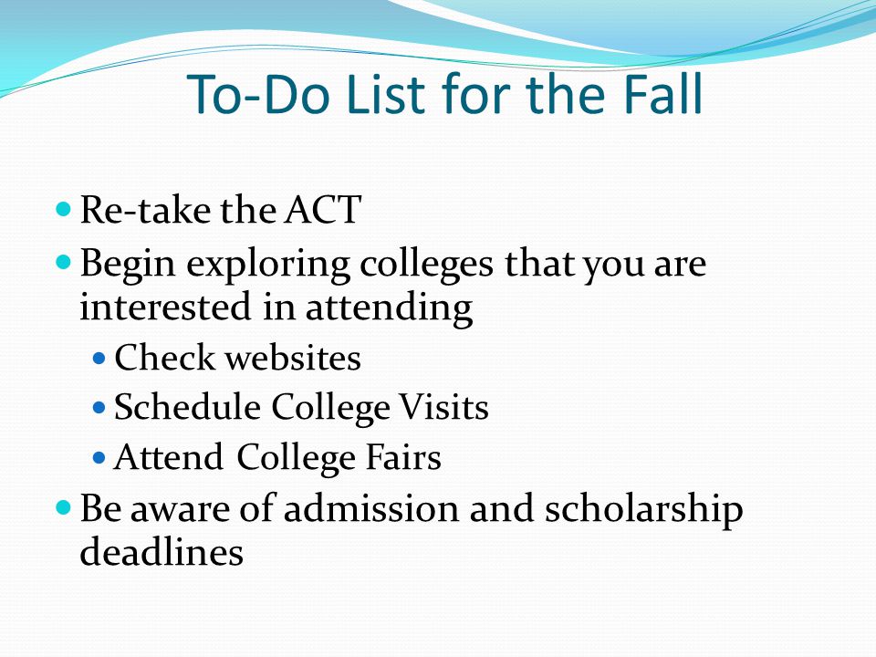 To-Do List for the Fall Re-take the ACT Begin exploring colleges that you are interested in attending Check websites Schedule College Visits Attend College Fairs Be aware of admission and scholarship deadlines