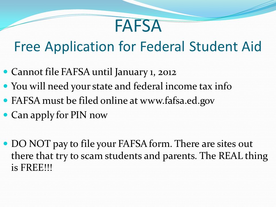 FAFSA Free Application for Federal Student Aid Cannot file FAFSA until January 1, 2012 You will need your state and federal income tax info FAFSA must be filed online at   Can apply for PIN now DO NOT pay to file your FAFSA form.