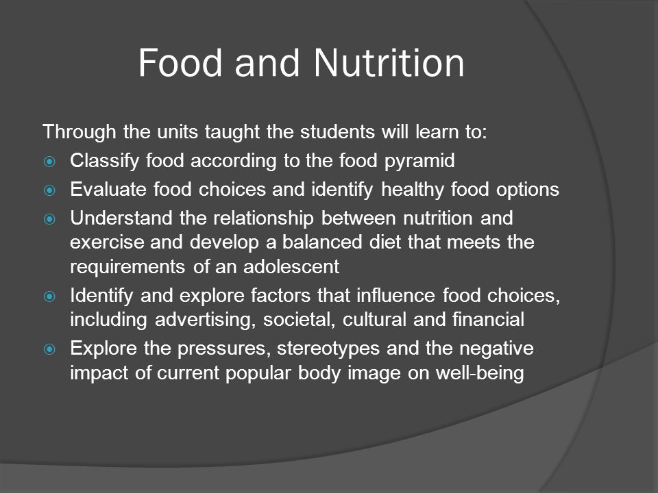 Food and Nutrition Through the units taught the students will learn to:  Classify food according to the food pyramid  Evaluate food choices and identify healthy food options  Understand the relationship between nutrition and exercise and develop a balanced diet that meets the requirements of an adolescent  Identify and explore factors that influence food choices, including advertising, societal, cultural and financial  Explore the pressures, stereotypes and the negative impact of current popular body image on well-being