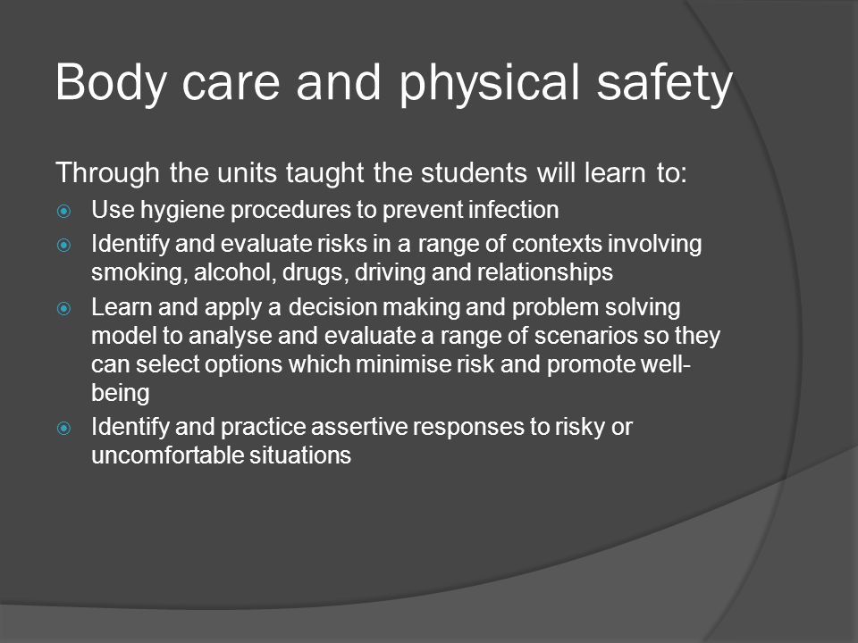 Body care and physical safety Through the units taught the students will learn to:  Use hygiene procedures to prevent infection  Identify and evaluate risks in a range of contexts involving smoking, alcohol, drugs, driving and relationships  Learn and apply a decision making and problem solving model to analyse and evaluate a range of scenarios so they can select options which minimise risk and promote well- being  Identify and practice assertive responses to risky or uncomfortable situations