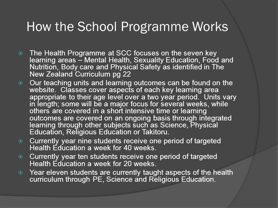 How the School Programme Works  The Health Programme at SCC focuses on the seven key learning areas – Mental Health, Sexuality Education, Food and Nutrition, Body care and Physical Safety as identified in The New Zealand Curriculum pg 22  Our teaching units and learning outcomes can be found on the website.